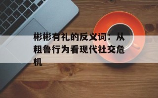 彬彬有礼的反义词：从粗鲁行为看现代社交危机