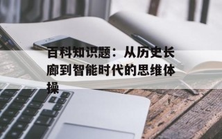 百科知识题：从历史长廊到智能时代的思维体操