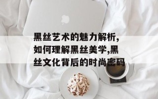 黑丝艺术的魅力解析,如何理解黑丝美学,黑丝文化背后的时尚密码