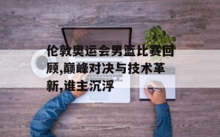 伦敦奥运会男篮比赛回顾,巅峰对决与技术革新,谁主沉浮