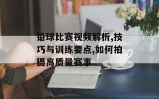 铅球比赛视频解析,技巧与训练要点,如何拍摄高质量赛事