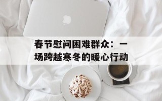 春节慰问困难群众：一场跨越寒冬的暖心行动