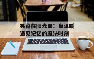 笑容在阳光里：当温暖遇见记忆的魔法时刻