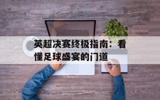 英超决赛终极指南：看懂足球盛宴的门道