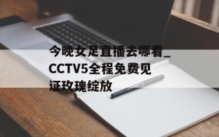 今晚女足直播去哪看_CCTV5全程免费见证玫瑰绽放