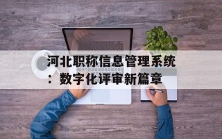 河北职称信息管理系统：数字化评审新篇章