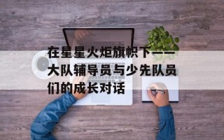 在星星火炬旗帜下——大队辅导员与少先队员们的成长对话