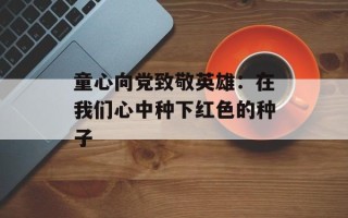 童心向党致敬英雄：在我们心中种下红色的种子