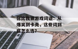 你比我猜游戏词语：从爆笑到卡壳，这些词到底怎么选？