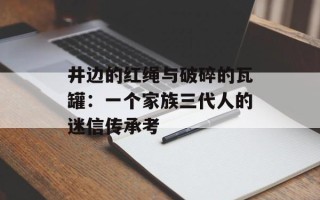 井边的红绳与破碎的瓦罐：一个家族三代人的迷信传承考