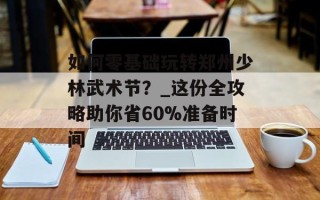 如何零基础玩转郑州少林武术节？_这份全攻略助你省60%准备时间