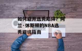 如何避开选秀陷阱？阿兰·休斯顿的NBA选秀避坑指南