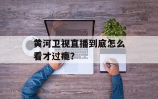 黄河卫视直播到底怎么看才过瘾？