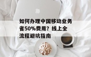 如何办理中国移动业务省50%费用？线上全流程避坑指南