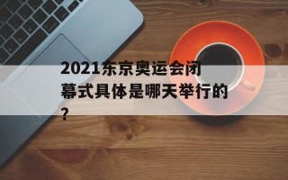 2021东京奥运会闭幕式具体是哪天举行的？