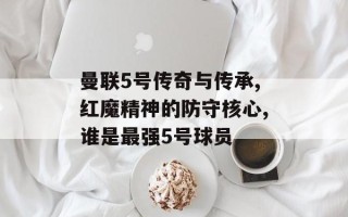 曼联5号传奇与传承,红魔精神的防守核心,谁是最强5号球员