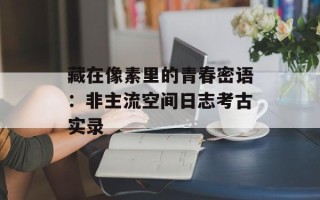 藏在像素里的青春密语：非主流空间日志考古实录