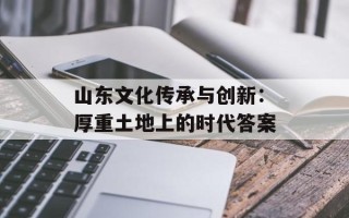 山东文化传承与创新：厚重土地上的时代答案