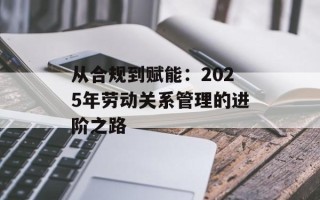 从合规到赋能：2025年劳动关系管理的进阶之路