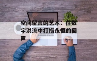 空间留言的艺术：在数字洪流中打捞永恒的回声