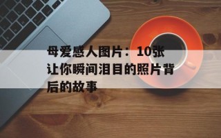 母爱感人图片：10张让你瞬间泪目的照片背后的故事