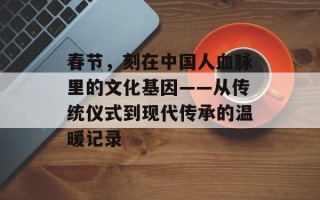春节，刻在中国人血脉里的文化基因——从传统仪式到现代传承的温暖记录