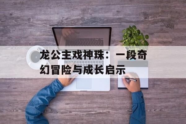 龙公主戏神珠:一段奇幻冒险与成长启示-第1张图片- 龙公主戏神珠:一段奇幻冒险与成长启示-第1张图片-