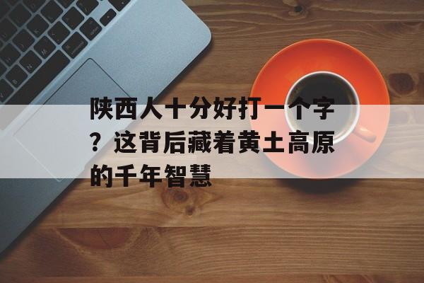 陕西人十分好打一个字?这背后藏着黄土高原的千年智慧-第1张图片- 陕西人十分好打一个字?这背后藏着黄土高原的千年智慧-第1张图片-