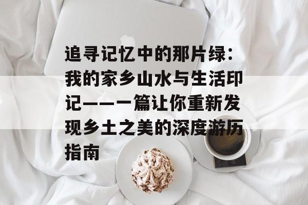 追寻记忆中的那片绿：我的家乡山水与生活印记——一篇让你重新发现乡土之美的深度游历指南-第1张图片-