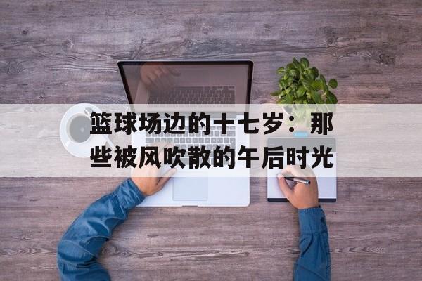 篮球场边的十七岁：那些被风吹散的午后时光-第1张图片-