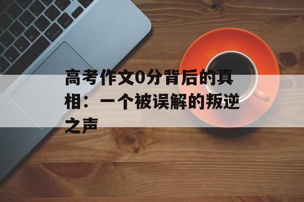 高考作文0分背后的真相:一个被误解的叛逆之声-第1张图片- 高考作文0分背后的真相:一个被误解的叛逆之声-第1张图片-