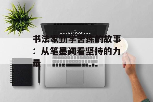 书法家勤学苦练的故事:从笔墨间看坚持的力量-第1张图片- 书法家勤学苦练的故事:从笔墨间看坚持的力量-第1张图片-