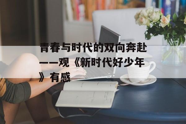 青春与时代的双向奔赴——观《新时代好少年》有感-第1张图片-