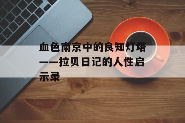 血色南京中的良知灯塔——拉贝日记的人性启示录-第1张图片-
