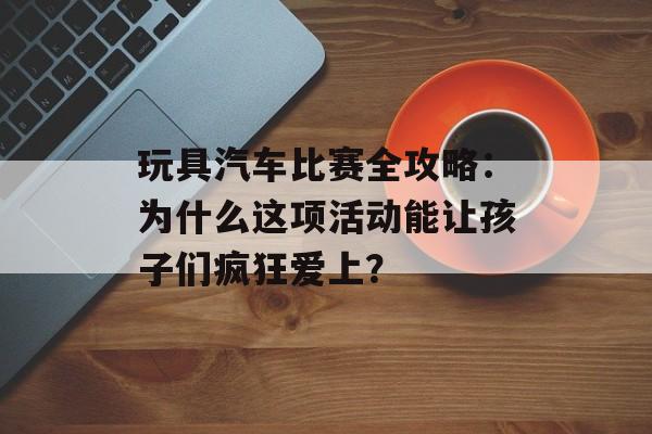 玩具汽车比赛全攻略:为什么这项活动能让孩子们疯狂爱上?-第1张图片- 玩具汽车比赛全攻略:为什么这项活动能让孩子们疯狂爱上?-第1张图片-