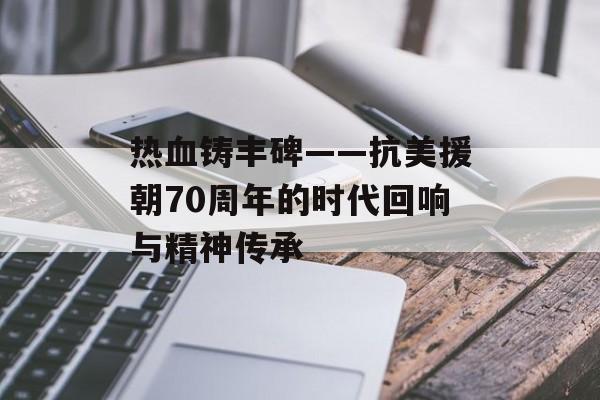 热血铸丰碑——抗美援朝70周年的时代回响与精神传承-第1张图片- 热血铸丰碑——抗美援朝70周年的时代回响与精神传承-第1张图片-