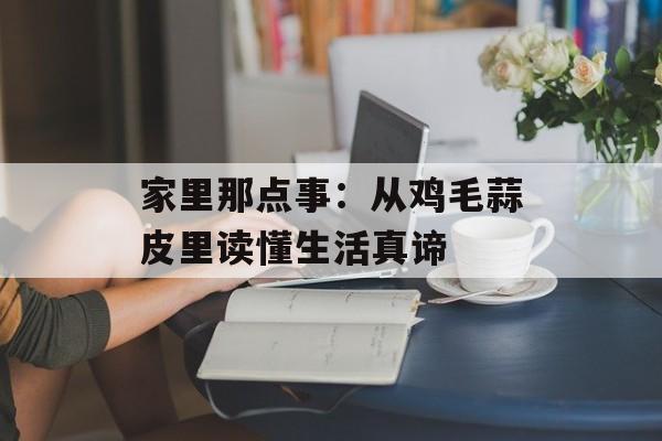 家里那点事：从鸡毛蒜皮里读懂生活真谛-第1张图片-