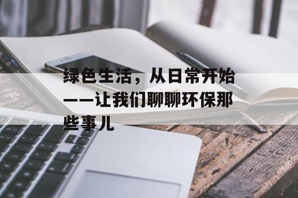 绿色生活，从日常开始——让我们聊聊环保那些事儿-第1张图片-
