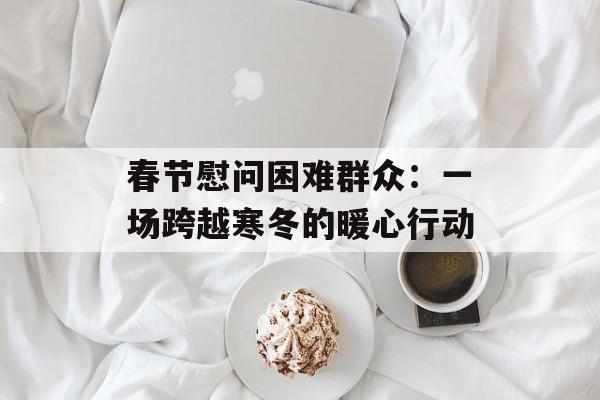 春节慰问困难群众：一场跨越寒冬的暖心行动-第1张图片-