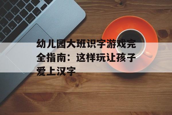 幼儿园大班识字游戏完全指南：这样玩让孩子爱上汉字-第1张图片-
