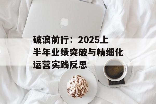 破浪前行：2025上半年业绩突破与精细化运营实践反思-第1张图片-