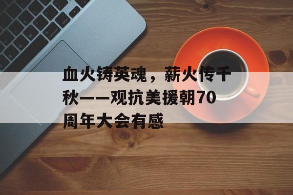 血火铸英魂，薪火传千秋——观抗美援朝70周年大会有感-第1张图片-