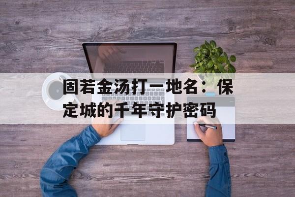 固若金汤打一地名：保定城的千年守护密码-第1张图片-