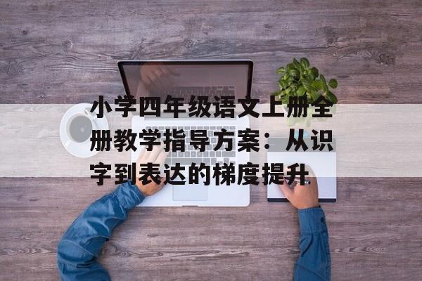小学四年级语文上册全册教学指导方案：从识字到表达的梯度提升-第1张图片-