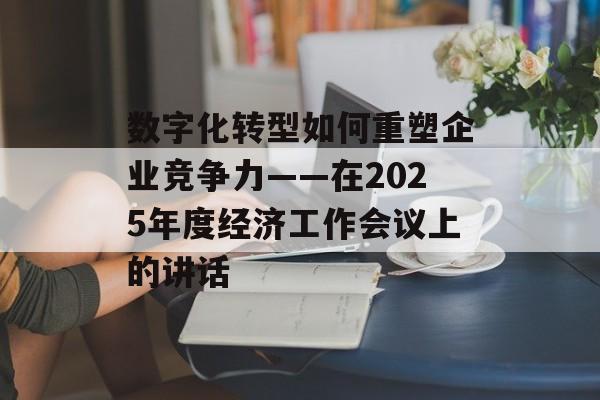 数字化转型如何重塑企业竞争力——在2025年度经济工作会议上的讲话-第1张图片- 数字化转型如何重塑企业竞争力——在2025年度经济工作会议上的讲话-第1张图片-