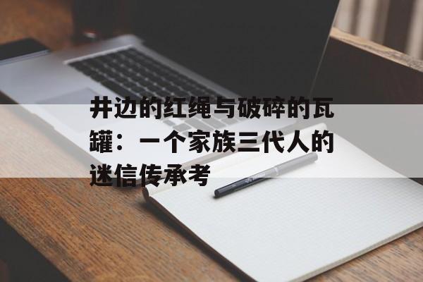 井边的红绳与破碎的瓦罐:一个家族三代人的迷信传承考-第1张图片- 井边的红绳与破碎的瓦罐:一个家族三代人的迷信传承考-第1张图片-