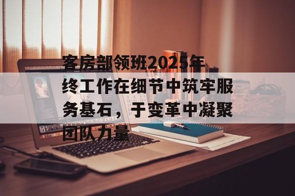 客房部领班2025年终工作在细节中筑牢服务基石，于变革中凝聚团队力量-第1张图片-