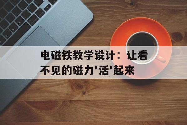 电磁铁教学设计：让看不见的磁力'活'起来-第1张图片-