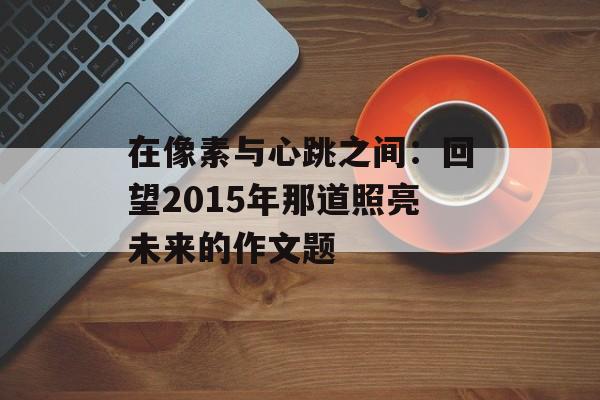 在像素与心跳之间：回望2015年那道照亮未来的作文题-第1张图片-