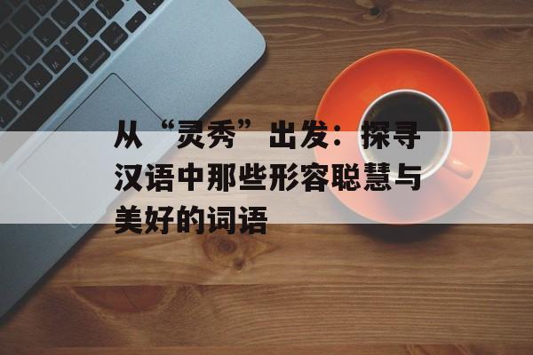 从“灵秀”出发：探寻汉语中那些形容聪慧与美好的词语-第1张图片-